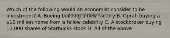 Which of the following would an economist consider to be investment? A. Boeing building a new factory B. Oprah buying a 10 million home from a fellow celebrity C. A stockbroker buying 10,000 shares of Starbucks stock D. All of the above