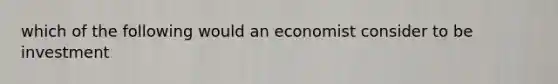 which of the following would an economist consider to be investment