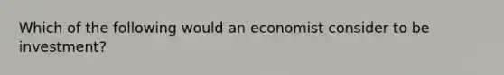 Which of the following would an economist consider to be investment?