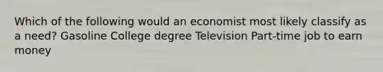 Which of the following would an economist most likely classify as a need? Gasoline College degree Television Part-time job to earn money