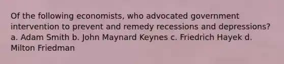 Of the following economists, who advocated government intervention to prevent and remedy recessions and depressions? a. Adam Smith b. John Maynard Keynes c. Friedrich Hayek d. Milton Friedman