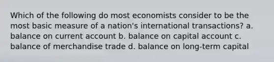 Which of the following do most economists consider to be the most basic measure of a nation's international transactions? a. balance on current account b. balance on capital account c. balance of merchandise trade d. balance on long-term capital