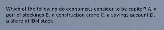 Which of the following do economists consider to be capital? A. a pair of stockings B. a construction crane C. a savings account D. a share of IBM stock