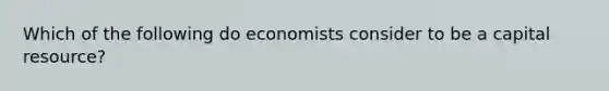 Which of the following do economists consider to be a capital resource?