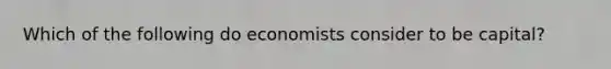 Which of the following do economists consider to be capital?