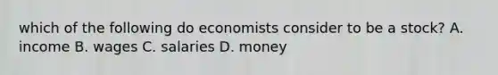 which of the following do economists consider to be a stock? A. income B. wages C. salaries D. money