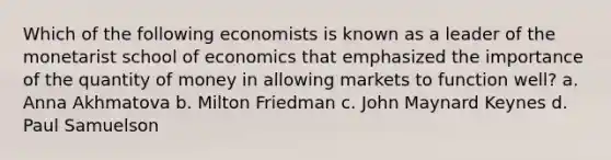 Which of the following economists is known as a leader of the monetarist school of economics that emphasized the importance of the quantity of money in allowing markets to function well? a. Anna Akhmatova b. Milton Friedman c. John Maynard Keynes d. Paul Samuelson