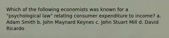 Which of the following economists was known for a "psychological law" relating consumer expenditure to income? a. Adam Smith b. John Maynard Keynes c. John Stuart Mill d. David Ricardo