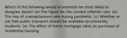 Which of the following would economists be most likely to disagree about? (a) The figure for the current inflation rate. (b) The rise of unemployment rate during pandemic. (c) Whether or not free public transport should be available to university students. (d) The effect of home mortgage rates on purchase of residential housing.