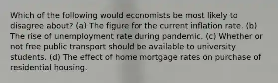 Which of the following would economists be most likely to disagree about? (a) The figure for the current inflation rate. (b) The rise of unemployment rate during pandemic. (c) Whether or not free public transport should be available to university students. (d) The effect of home mortgage rates on purchase of residential housing.