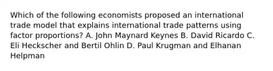 Which of the following economists proposed an international trade model that explains international trade patterns using factor proportions? A. John Maynard Keynes B. David Ricardo C. Eli Heckscher and Bertil Ohlin D. Paul Krugman and Elhanan Helpman