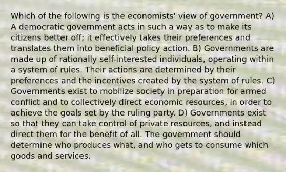 Which of the following is the economists' view of government? A) A democratic government acts in such a way as to make its citizens better off; it effectively takes their preferences and translates them into beneficial policy action. B) Governments are made up of rationally self-interested individuals, operating within a system of rules. Their actions are determined by their preferences and the incentives created by the system of rules. C) Governments exist to mobilize society in preparation for armed conflict and to collectively direct economic resources, in order to achieve the goals set by the ruling party. D) Governments exist so that they can take control of private resources, and instead direct them for the benefit of all. The government should determine who produces what, and who gets to consume which goods and services.