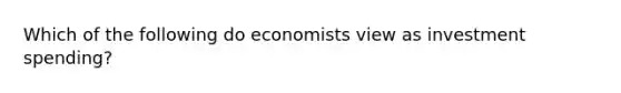 Which of the following do economists view as investment spending?