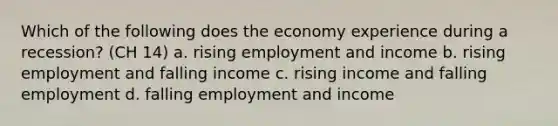 Which of the following does the economy experience during a recession? (CH 14) a. rising employment and income b. rising employment and falling income c. rising income and falling employment d. falling employment and income