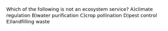 Which of the following is not an ecosystem service? A)climate regulation B)water purification C)crop pollination D)pest control E)landfilling waste