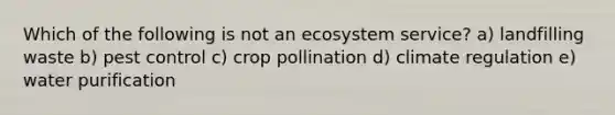 Which of the following is not an ecosystem service? a) landfilling waste b) pest control c) crop pollination d) climate regulation e) water purification