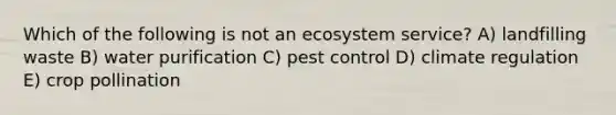 Which of the following is not an ecosystem service? A) landfilling waste B) water purification C) pest control D) climate regulation E) crop pollination