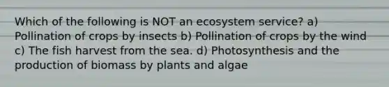 Which of the following is NOT an ecosystem service? a) Pollination of crops by insects b) Pollination of crops by the wind c) The fish harvest from the sea. d) Photosynthesis and the production of biomass by plants and algae