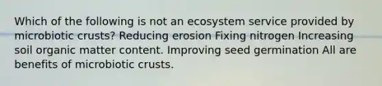 Which of the following is not an ecosystem service provided by microbiotic crusts? Reducing erosion Fixing nitrogen Increasing soil organic matter content. Improving seed germination All are benefits of microbiotic crusts.