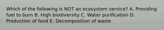 Which of the following is NOT an ecosystem service? A. Providing fuel to burn B. High biodiversity C. Water purification D. Production of food E. Decomposition of waste