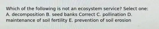 Which of the following is not an ecosystem service? Select one: A. decomposition B. seed banks Correct C. pollination D. maintenance of soil fertility E. prevention of soil erosion