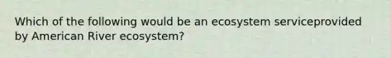 Which of the following would be an ecosystem serviceprovided by American River ecosystem?