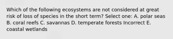 Which of the following ecosystems are not considered at great risk of loss of species in the short term? Select one: A. polar seas B. coral reefs C. savannas D. temperate forests Incorrect E. coastal wetlands