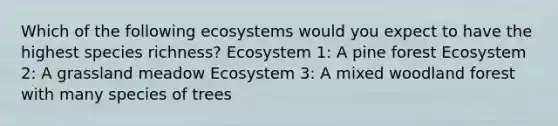 Which of the following ecosystems would you expect to have the highest species richness? Ecosystem 1: A pine forest Ecosystem 2: A grassland meadow Ecosystem 3: A mixed woodland forest with many species of trees