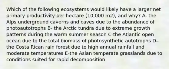 Which of the following ecosystems would likely have a larger net primary productivity per hectare (10,000 m2), and why? A- the Alps underground caverns and caves due to the abundance of photoautotrophs B- the Arctic tundra due to extreme growth patterns during the warm summer season C-the Atlantic open ocean due to the total biomass of photosynthetic autotrophs D-the Costa Rican rain forest due to high annual rainfall and moderate temperatures E-the Asian temperate grasslands due to conditions suited for rapid decomposition