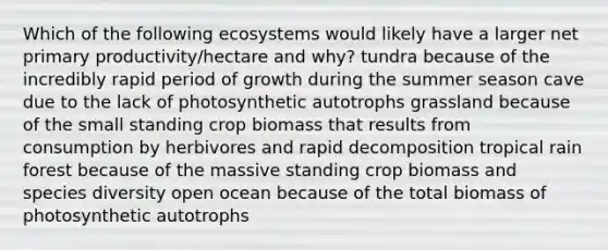 Which of the following ecosystems would likely have a larger net primary productivity/hectare and why? tundra because of the incredibly rapid period of growth during the summer season cave due to the lack of photosynthetic autotrophs grassland because of the small standing crop biomass that results from consumption by herbivores and rapid decomposition tropical rain forest because of the massive standing crop biomass and species diversity open ocean because of the total biomass of photosynthetic autotrophs