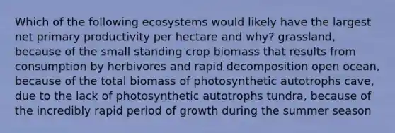 Which of the following ecosystems would likely have the largest net primary productivity per hectare and why? grassland, because of the small standing crop biomass that results from consumption by herbivores and rapid decomposition open ocean, because of the total biomass of photosynthetic autotrophs cave, due to the lack of photosynthetic autotrophs tundra, because of the incredibly rapid period of growth during the summer season