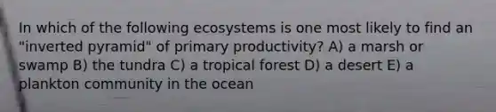 In which of the following ecosystems is one most likely to find an "inverted pyramid" of primary productivity? A) a marsh or swamp B) the tundra C) a tropical forest D) a desert E) a plankton community in the ocean