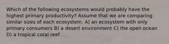 Which of the following ecosystems would probably have the highest primary productivity? Assume that we are comparing similar sizes of each ecosystem. A) an ecosystem with only primary consumers B) a desert environment C) the open ocean D) a tropical coral reef