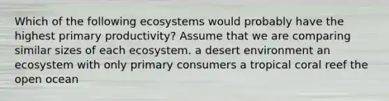 Which of the following ecosystems would probably have the highest primary productivity? Assume that we are comparing similar sizes of each ecosystem. a desert environment an ecosystem with only primary consumers a tropical coral reef the open ocean