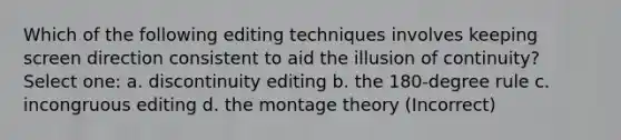 Which of the following editing techniques involves keeping screen direction consistent to aid the illusion of continuity? Select one: a. discontinuity editing b. the 180-degree rule c. incongruous editing d. the montage theory (Incorrect)