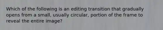 Which of the following is an editing transition that gradually opens from a small, usually circular, portion of the frame to reveal the entire image?