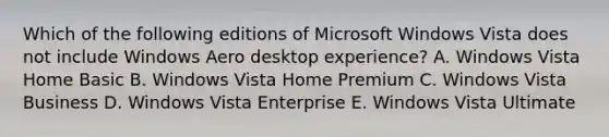 Which of the following editions of Microsoft Windows Vista does not include Windows Aero desktop experience? A. Windows Vista Home Basic B. Windows Vista Home Premium C. Windows Vista Business D. Windows Vista Enterprise E. Windows Vista Ultimate