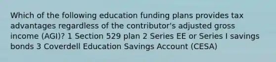 Which of the following education funding plans provides tax advantages regardless of the contributor's adjusted gross income (AGI)? 1 Section 529 plan 2 Series EE or Series I savings bonds 3 Coverdell Education Savings Account (CESA)