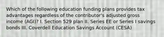 Which of the following education funding plans provides tax advantages regardless of the contributor's adjusted gross income (AGI)? I. Section 529 plan II. Series EE or Series I savings bonds III. Coverdell Education Savings Account (CESA)