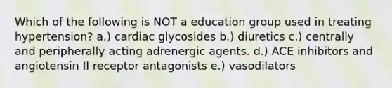 Which of the following is NOT a education group used in treating hypertension? a.) cardiac glycosides b.) diuretics c.) centrally and peripherally acting adrenergic agents. d.) ACE inhibitors and angiotensin II receptor antagonists e.) vasodilators