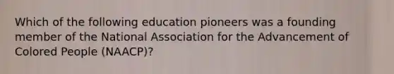 Which of the following education pioneers was a founding member of the National Association for the Advancement of Colored People (NAACP)?