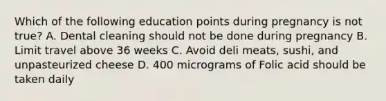 Which of the following education points during pregnancy is not true? A. Dental cleaning should not be done during pregnancy B. Limit travel above 36 weeks C. Avoid deli meats, sushi, and unpasteurized cheese D. 400 micrograms of Folic acid should be taken daily