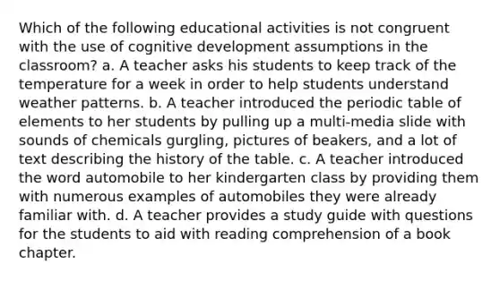 Which of the following educational activities is not congruent with the use of cognitive development assumptions in the classroom? a. A teacher asks his students to keep track of the temperature for a week in order to help students understand weather patterns. b. A teacher introduced the periodic table of elements to her students by pulling up a multi-media slide with sounds of chemicals gurgling, pictures of beakers, and a lot of text describing the history of the table. c. A teacher introduced the word automobile to her kindergarten class by providing them with numerous examples of automobiles they were already familiar with. d. A teacher provides a study guide with questions for the students to aid with reading comprehension of a book chapter.