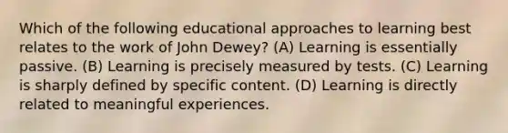 Which of the following educational approaches to learning best relates to the work of John Dewey? (A) Learning is essentially passive. (B) Learning is precisely measured by tests. (C) Learning is sharply defined by specific content. (D) Learning is directly related to meaningful experiences.