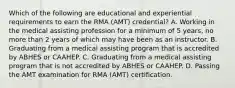 Which of the following are educational and experiential requirements to earn the RMA (AMT) credential? A. Working in the medical assisting profession for a minimum of 5 years, no more than 2 years of which may have been as an instructor. B. Graduating from a medical assisting program that is accredited by ABHES or CAAHEP. C. Graduating from a medical assisting program that is not accredited by ABHES or CAAHEP. D. Passing the AMT examination for RMA (AMT) certification.