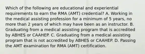 Which of the following are educational and experiential requirements to earn the RMA (AMT) credential? A. Working in the medical assisting profession for a minimum of 5 years, no more than 2 years of which may have been as an instructor. B. Graduating from a medical assisting program that is accredited by ABHES or CAAHEP. C. Graduating from a medical assisting program that is not accredited by ABHES or CAAHEP. D. Passing the AMT examination for RMA (AMT) certification.