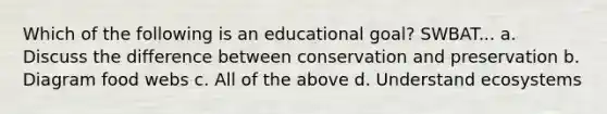 Which of the following is an educational goal? SWBAT... a. Discuss the difference between conservation and preservation b. Diagram food webs c. All of the above d. Understand ecosystems