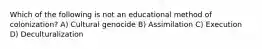 Which of the following is not an educational method of colonization? A) Cultural genocide B) Assimilation C) Execution D) Deculturalization