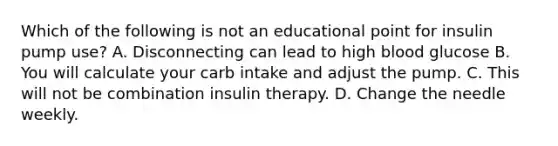 Which of the following is not an educational point for insulin pump use? A. Disconnecting can lead to high blood glucose B. You will calculate your carb intake and adjust the pump. C. This will not be combination insulin therapy. D. Change the needle weekly.