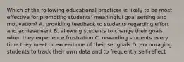 Which of the following educational practices is likely to be most effective for promoting students' meaningful goal setting and motivation? A. providing feedback to students regarding effort and achievement B. allowing students to change their goals when they experience frustration C. rewarding students every time they meet or exceed one of their set goals D. encouraging students to track their own data and to frequently self-reflect